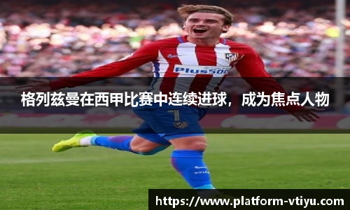 格列兹曼在西甲比赛中连续进球，成为焦点人物