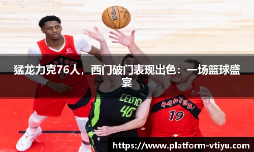猛龙力克76人，西门破门表现出色：一场篮球盛宴